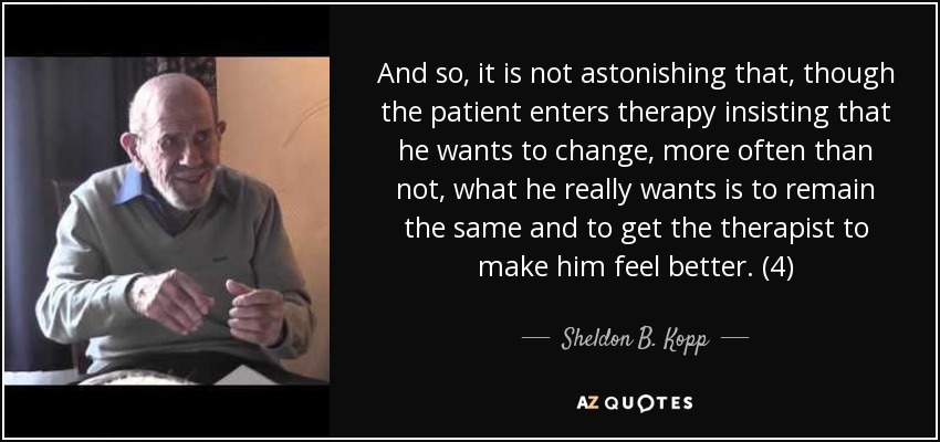 And so, it is not astonishing that, though the patient enters therapy insisting that he wants to change, more often than not, what he really wants is to remain the same and to get the therapist to make him feel better. (4) - Sheldon B. Kopp