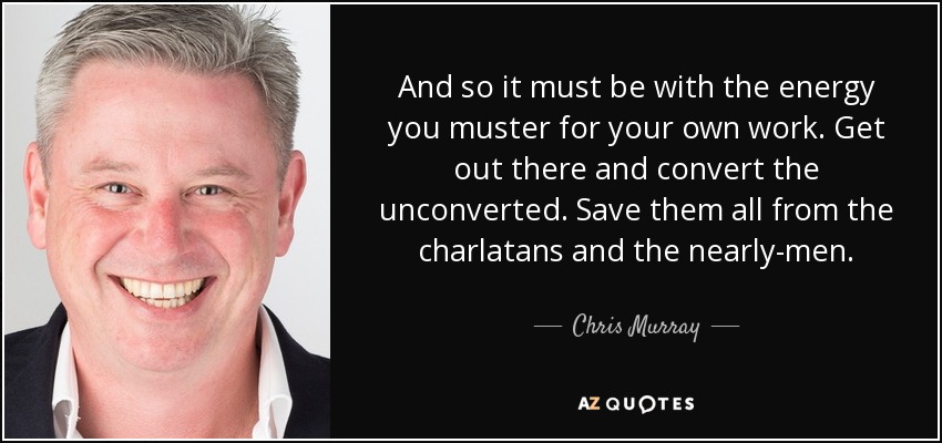 And so it must be with the energy you muster for your own work. Get out there and convert the unconverted. Save them all from the charlatans and the nearly-men. - Chris Murray