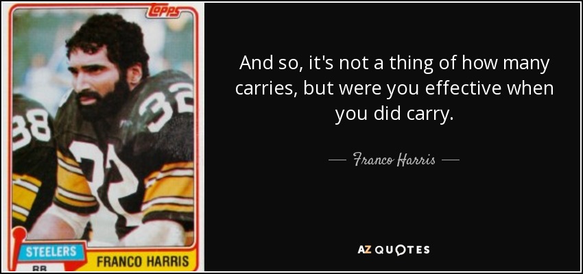 And so, it's not a thing of how many carries, but were you effective when you did carry. - Franco Harris