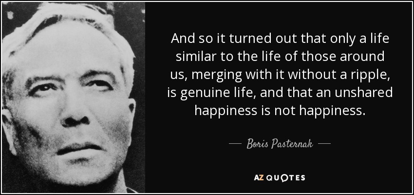 And so it turned out that only a life similar to the life of those around us, merging with it without a ripple, is genuine life, and that an unshared happiness is not happiness. - Boris Pasternak