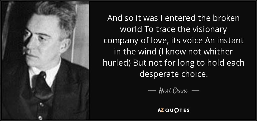 And so it was I entered the broken world To trace the visionary company of love, its voice An instant in the wind (I know not whither hurled) But not for long to hold each desperate choice. - Hart Crane