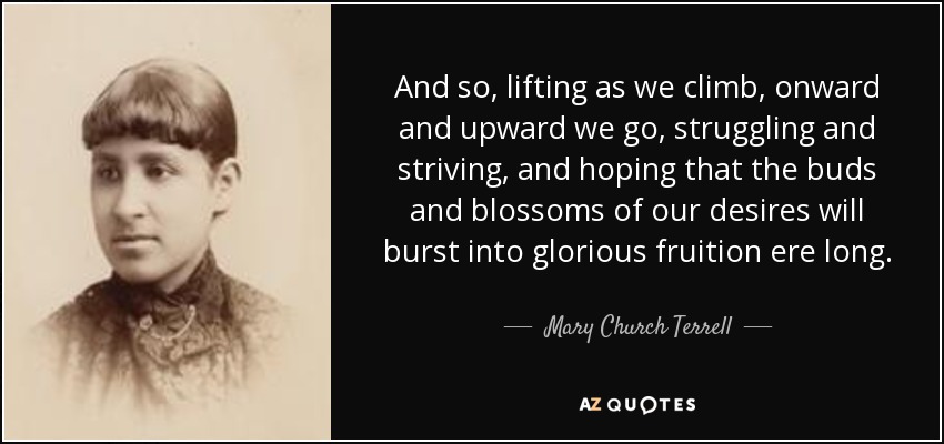 And so, lifting as we climb, onward and upward we go, struggling and striving, and hoping that the buds and blossoms of our desires will burst into glorious fruition ere long. - Mary Church Terrell