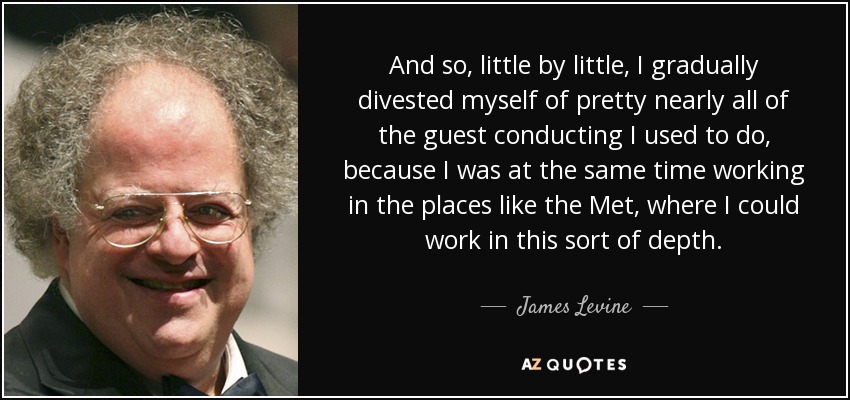 And so, little by little, I gradually divested myself of pretty nearly all of the guest conducting I used to do, because I was at the same time working in the places like the Met, where I could work in this sort of depth. - James Levine