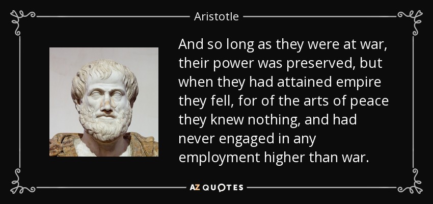 And so long as they were at war, their power was preserved, but when they had attained empire they fell, for of the arts of peace they knew nothing, and had never engaged in any employment higher than war. - Aristotle