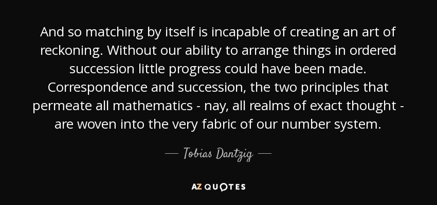 And so matching by itself is incapable of creating an art of reckoning. Without our ability to arrange things in ordered succession little progress could have been made. Correspondence and succession, the two principles that permeate all mathematics - nay, all realms of exact thought - are woven into the very fabric of our number system. - Tobias Dantzig