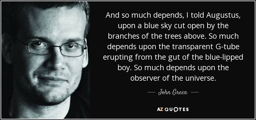 And so much depends, I told Augustus, upon a blue sky cut open by the branches of the trees above. So much depends upon the transparent G-tube erupting from the gut of the blue-lipped boy. So much depends upon the observer of the universe. - John Green