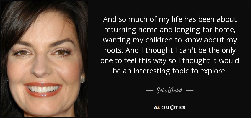 And so much of my life has been about returning home and longing for home, wanting my children to know about my roots. And I thought I can't be the only one to feel this way so I thought it would be an interesting topic to explore. - Sela Ward