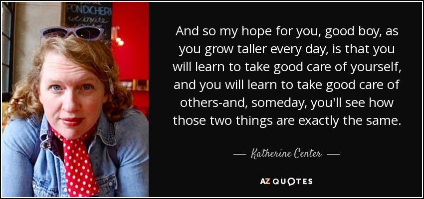 And so my hope for you, good boy, as you grow taller every day, is that you will learn to take good care of yourself, and you will learn to take good care of others-and, someday, you'll see how those two things are exactly the same. - Katherine Center