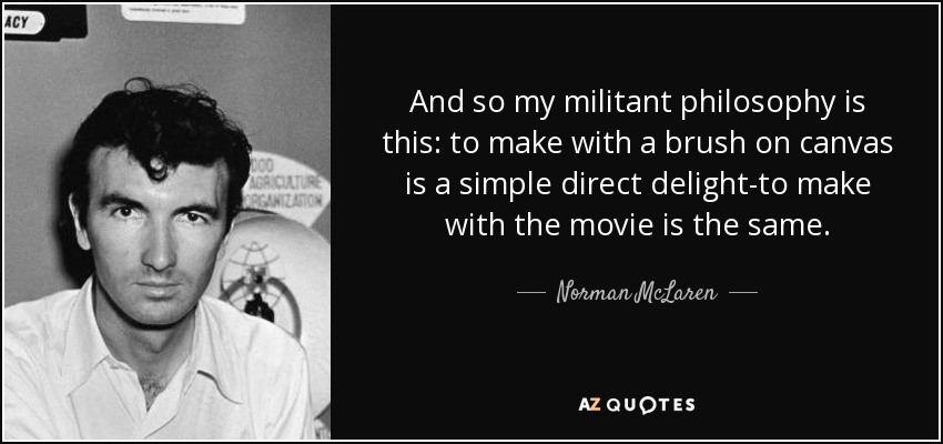 And so my militant philosophy is this: to make with a brush on canvas is a simple direct delight-to make with the movie is the same. - Norman McLaren