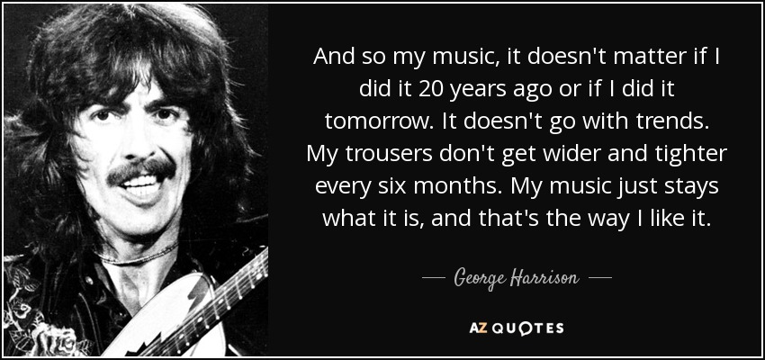 And so my music, it doesn't matter if I did it 20 years ago or if I did it tomorrow. It doesn't go with trends. My trousers don't get wider and tighter every six months. My music just stays what it is, and that's the way I like it. - George Harrison