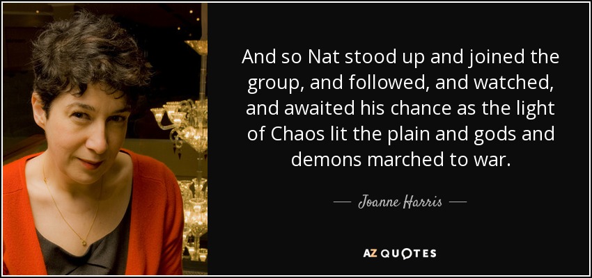 And so Nat stood up and joined the group, and followed, and watched, and awaited his chance as the light of Chaos lit the plain and gods and demons marched to war. - Joanne Harris