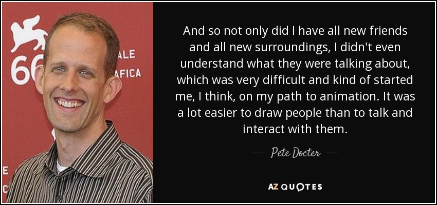 And so not only did I have all new friends and all new surroundings, I didn't even understand what they were talking about, which was very difficult and kind of started me, I think, on my path to animation. It was a lot easier to draw people than to talk and interact with them. - Pete Docter