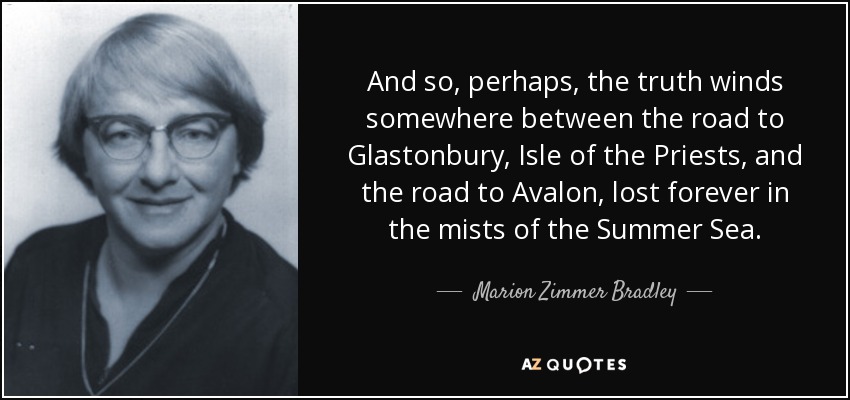 And so, perhaps, the truth winds somewhere between the road to Glastonbury, Isle of the Priests, and the road to Avalon, lost forever in the mists of the Summer Sea. - Marion Zimmer Bradley