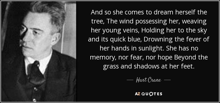 And so she comes to dream herself the tree, The wind possessing her, weaving her young veins, Holding her to the sky and its quick blue, Drowning the fever of her hands in sunlight. She has no memory, nor fear, nor hope Beyond the grass and shadows at her feet. - Hart Crane