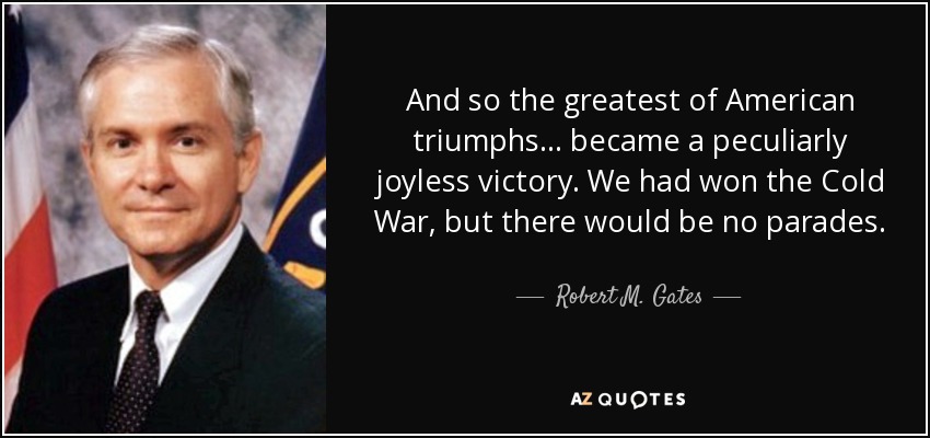 And so the greatest of American triumphs... became a peculiarly joyless victory. We had won the Cold War, but there would be no parades. - Robert M. Gates