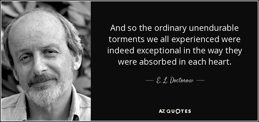 And so the ordinary unendurable torments we all experienced were indeed exceptional in the way they were absorbed in each heart. - E. L. Doctorow
