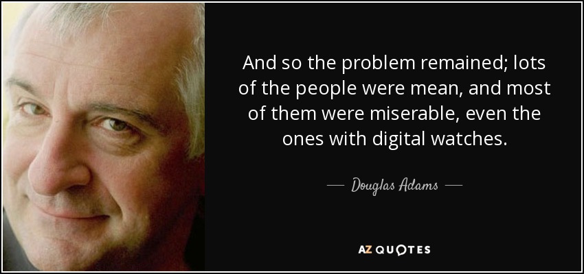 And so the problem remained; lots of the people were mean, and most of them were miserable, even the ones with digital watches. - Douglas Adams