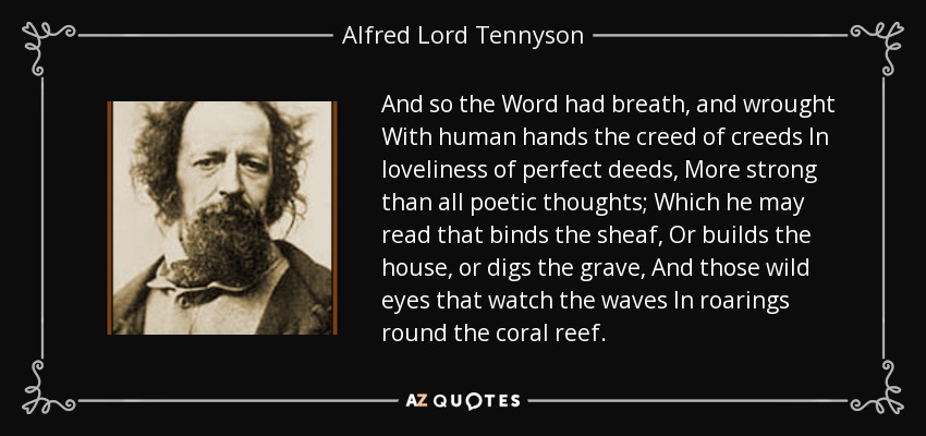 And so the Word had breath, and wrought With human hands the creed of creeds In loveliness of perfect deeds, More strong than all poetic thoughts; Which he may read that binds the sheaf, Or builds the house, or digs the grave, And those wild eyes that watch the waves In roarings round the coral reef. - Alfred Lord Tennyson