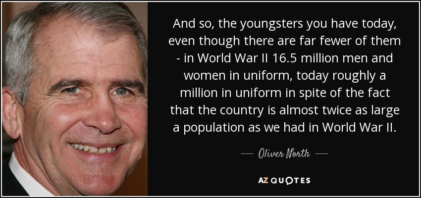 And so, the youngsters you have today, even though there are far fewer of them - in World War II 16.5 million men and women in uniform, today roughly a million in uniform in spite of the fact that the country is almost twice as large a population as we had in World War II. - Oliver North