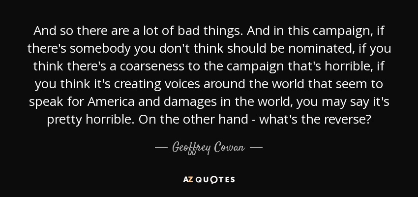 And so there are a lot of bad things. And in this campaign, if there's somebody you don't think should be nominated, if you think there's a coarseness to the campaign that's horrible, if you think it's creating voices around the world that seem to speak for America and damages in the world, you may say it's pretty horrible. On the other hand - what's the reverse? - Geoffrey Cowan