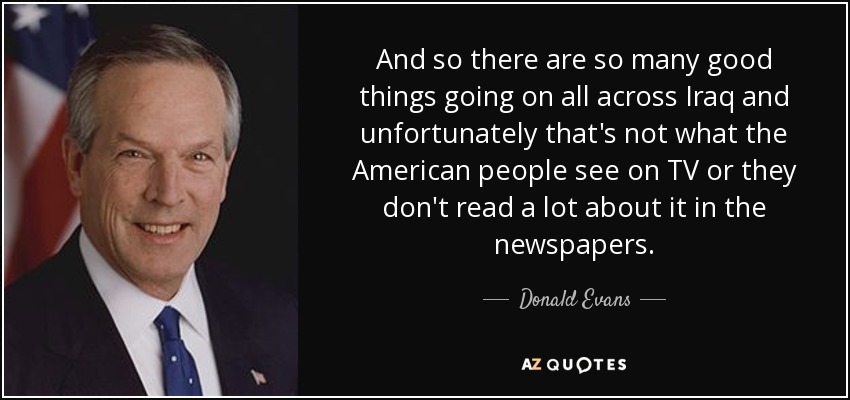 And so there are so many good things going on all across Iraq and unfortunately that's not what the American people see on TV or they don't read a lot about it in the newspapers. - Donald Evans