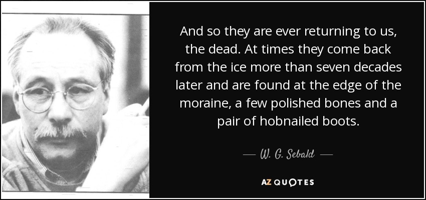 And so they are ever returning to us, the dead. At times they come back from the ice more than seven decades later and are found at the edge of the moraine, a few polished bones and a pair of hobnailed boots. - W. G. Sebald