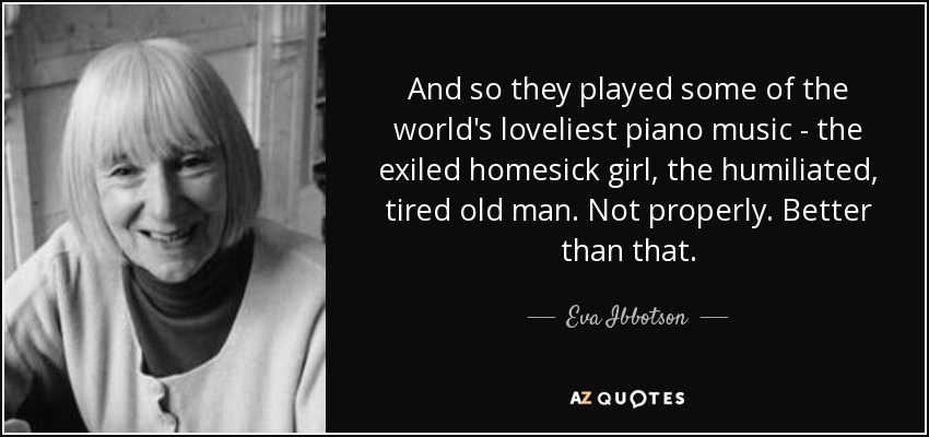 And so they played some of the world's loveliest piano music - the exiled homesick girl, the humiliated, tired old man. Not properly. Better than that. - Eva Ibbotson