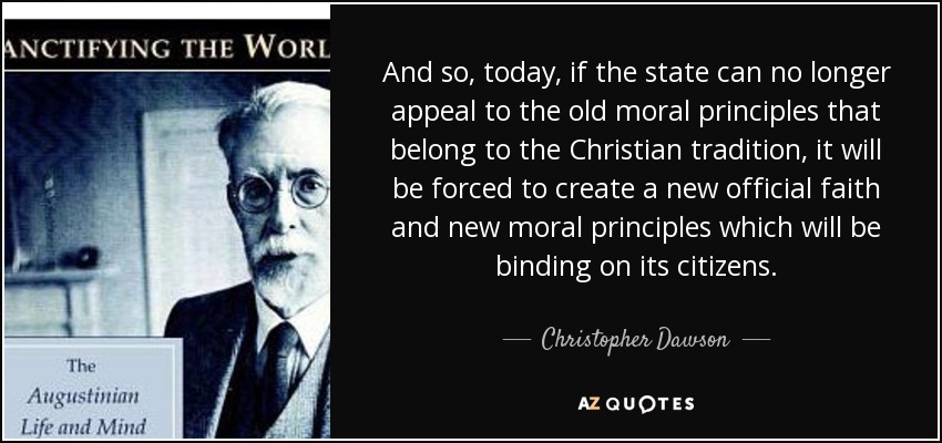 And so, today, if the state can no longer appeal to the old moral principles that belong to the Christian tradition, it will be forced to create a new official faith and new moral principles which will be binding on its citizens. - Christopher Dawson