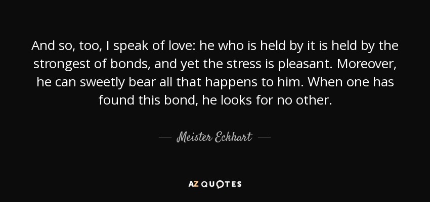 And so, too, I speak of love: he who is held by it is held by the strongest of bonds, and yet the stress is pleasant. Moreover, he can sweetly bear all that happens to him. When one has found this bond, he looks for no other. - Meister Eckhart