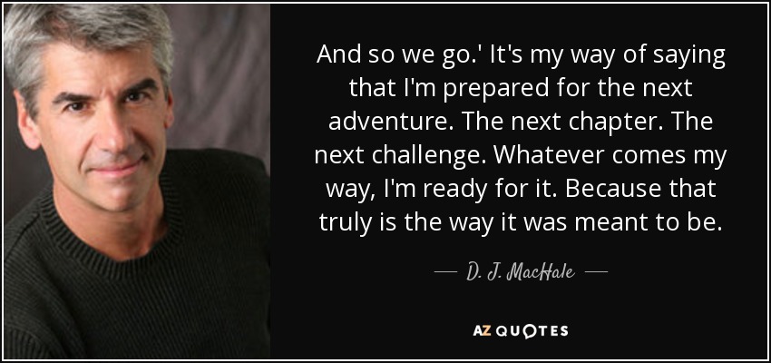 And so we go.' It's my way of saying that I'm prepared for the next adventure. The next chapter. The next challenge. Whatever comes my way, I'm ready for it. Because that truly is the way it was meant to be. - D. J. MacHale
