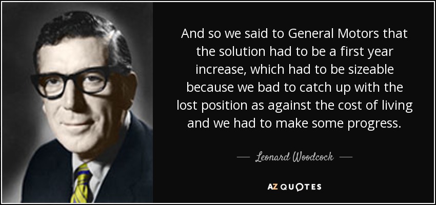 And so we said to General Motors that the solution had to be a first year increase, which had to be sizeable because we bad to catch up with the lost position as against the cost of living and we had to make some progress. - Leonard Woodcock