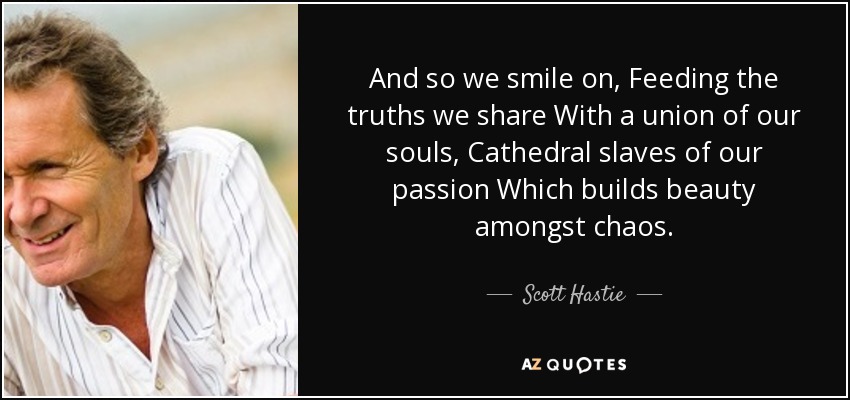 And so we smile on, Feeding the truths we share With a union of our souls, Cathedral slaves of our passion Which builds beauty amongst chaos. - Scott Hastie