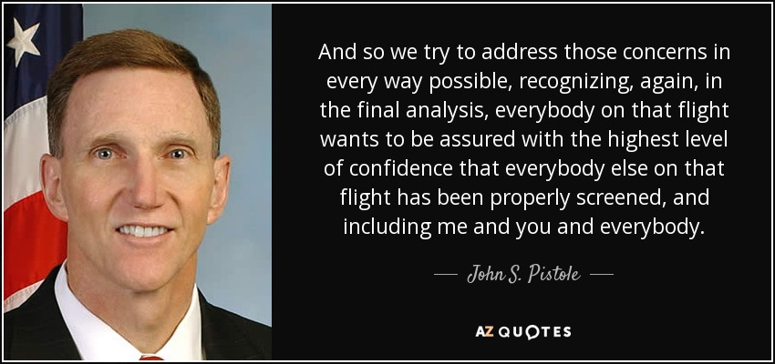 And so we try to address those concerns in every way possible, recognizing, again, in the final analysis, everybody on that flight wants to be assured with the highest level of confidence that everybody else on that flight has been properly screened, and including me and you and everybody. - John S. Pistole