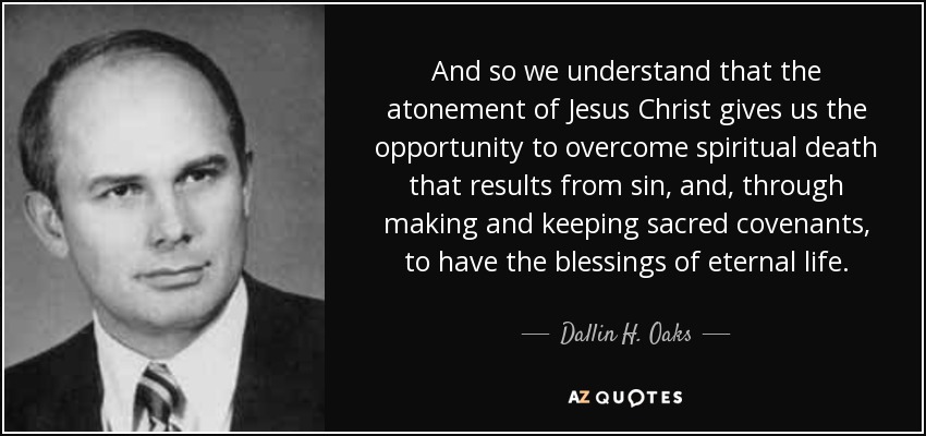 And so we understand that the atonement of Jesus Christ gives us the opportunity to overcome spiritual death that results from sin, and, through making and keeping sacred covenants, to have the blessings of eternal life. - Dallin H. Oaks