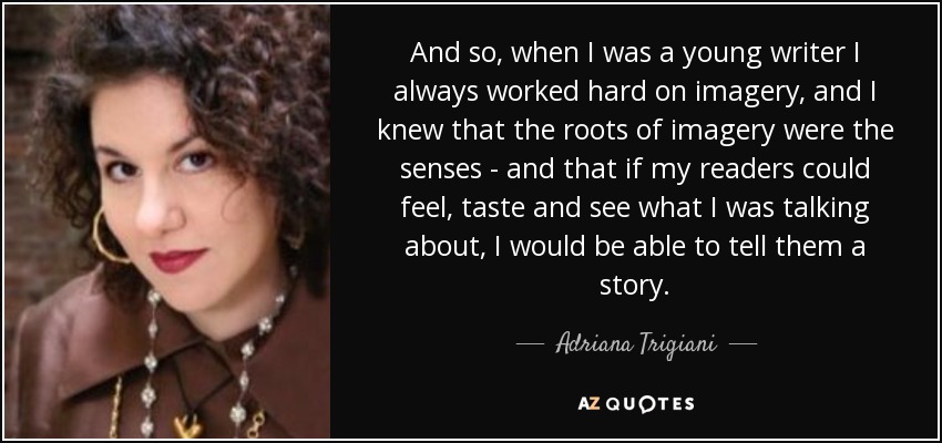 And so, when I was a young writer I always worked hard on imagery, and I knew that the roots of imagery were the senses - and that if my readers could feel, taste and see what I was talking about, I would be able to tell them a story. - Adriana Trigiani