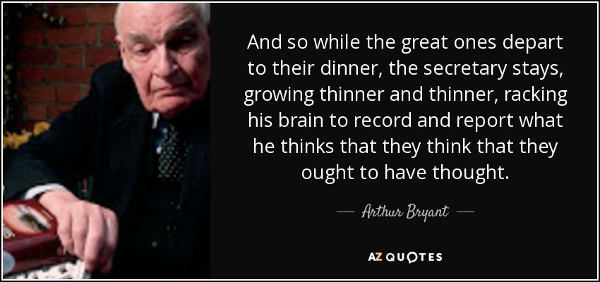 And so while the great ones depart to their dinner, the secretary stays, growing thinner and thinner, racking his brain to record and report what he thinks that they think that they ought to have thought. - Arthur Bryant