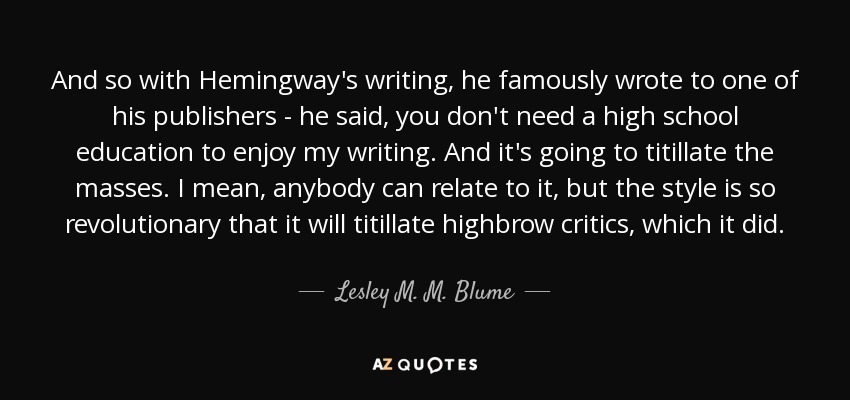 And so with Hemingway's writing, he famously wrote to one of his publishers - he said, you don't need a high school education to enjoy my writing. And it's going to titillate the masses. I mean, anybody can relate to it, but the style is so revolutionary that it will titillate highbrow critics, which it did. - Lesley M. M. Blume