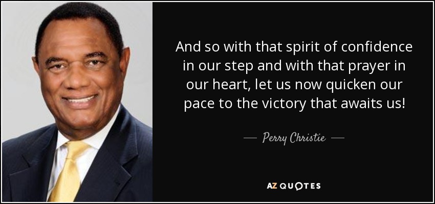 And so with that spirit of confidence in our step and with that prayer in our heart, let us now quicken our pace to the victory that awaits us! - Perry Christie