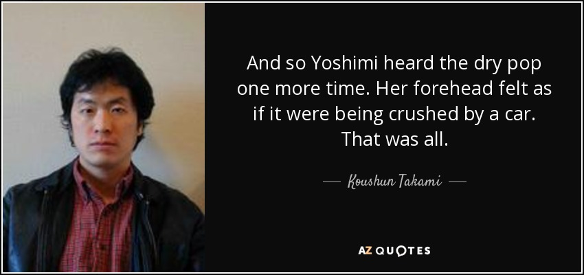 And so Yoshimi heard the dry pop one more time. Her forehead felt as if it were being crushed by a car. That was all. - Koushun Takami