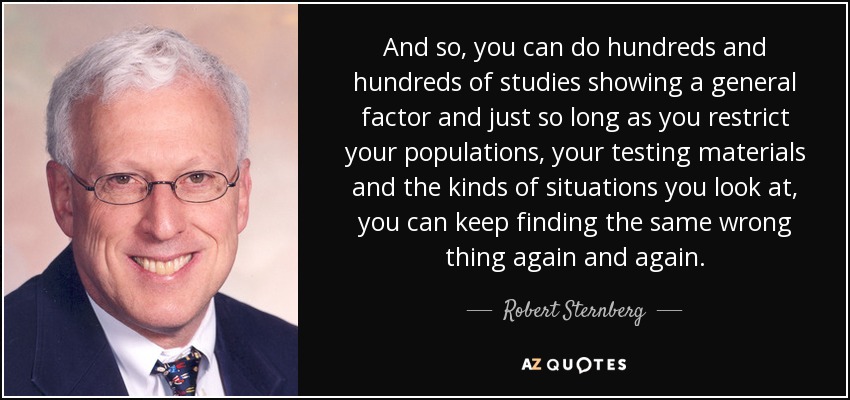 And so, you can do hundreds and hundreds of studies showing a general factor and just so long as you restrict your populations, your testing materials and the kinds of situations you look at, you can keep finding the same wrong thing again and again. - Robert Sternberg
