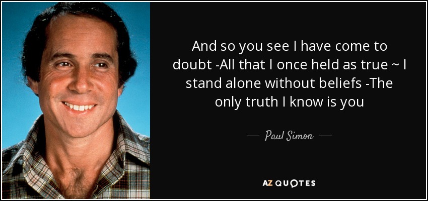 And so you see I have come to doubt -All that I once held as true ~ I stand alone without beliefs -The only truth I know is you - Paul Simon