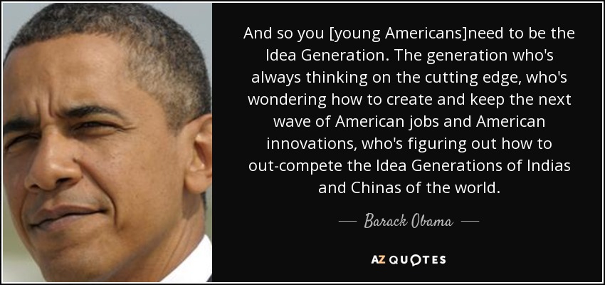 And so you [young Americans]need to be the Idea Generation. The generation who's always thinking on the cutting edge, who's wondering how to create and keep the next wave of American jobs and American innovations, who's figuring out how to out-compete the Idea Generations of Indias and Chinas of the world. - Barack Obama