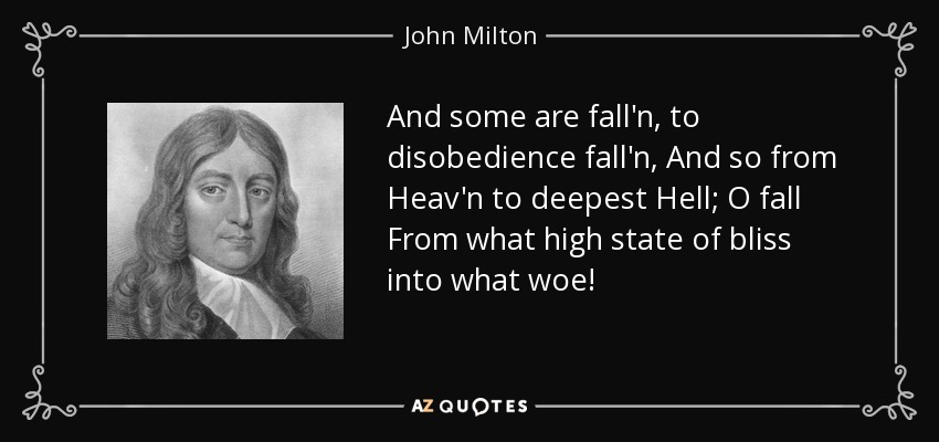 And some are fall'n, to disobedience fall'n, And so from Heav'n to deepest Hell; O fall From what high state of bliss into what woe! - John Milton