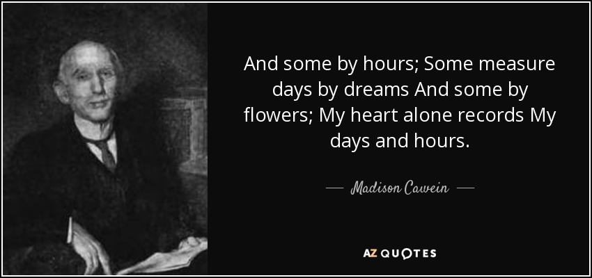 And some by hours; Some measure days by dreams And some by flowers; My heart alone records My days and hours. - Madison Cawein
