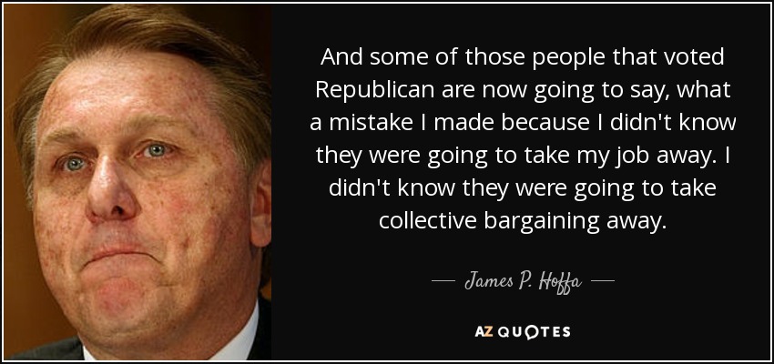 And some of those people that voted Republican are now going to say, what a mistake I made because I didn't know they were going to take my job away. I didn't know they were going to take collective bargaining away. - James P. Hoffa