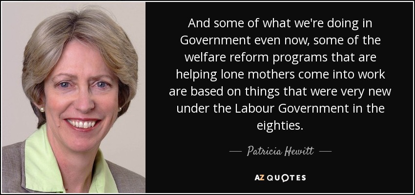 And some of what we're doing in Government even now, some of the welfare reform programs that are helping lone mothers come into work are based on things that were very new under the Labour Government in the eighties. - Patricia Hewitt