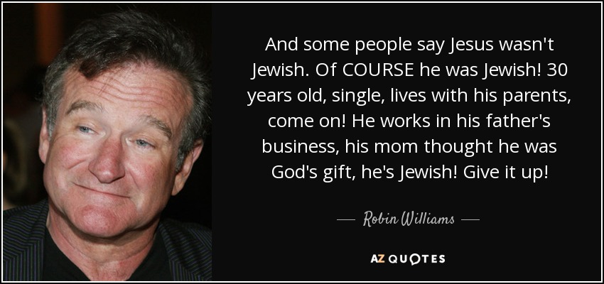 And some people say Jesus wasn't Jewish. Of COURSE he was Jewish! 30 years old, single, lives with his parents, come on! He works in his father's business, his mom thought he was God's gift, he's Jewish! Give it up! - Robin Williams