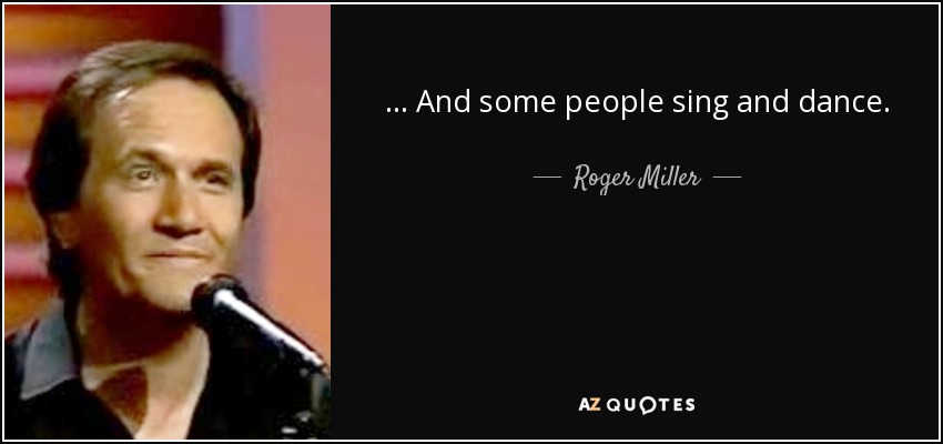 . . . And some people sing and dance. - Roger Miller