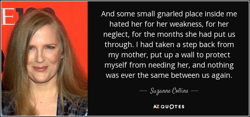 And some small gnarled place inside me hated her for her weakness, for her neglect, for the months she had put us through. I had taken a step back from my mother, put up a wall to protect myself from needing her, and nothing was ever the same between us again. - Suzanne Collins