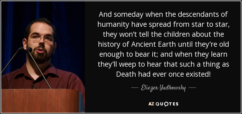 And someday when the descendants of humanity have spread from star to star, they won’t tell the children about the history of Ancient Earth until they’re old enough to bear it; and when they learn they’ll weep to hear that such a thing as Death had ever once existed! - Eliezer Yudkowsky